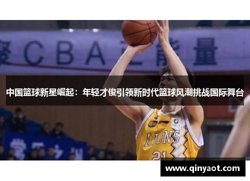 中国篮球新星崛起：年轻才俊引领新时代篮球风潮挑战国际舞台